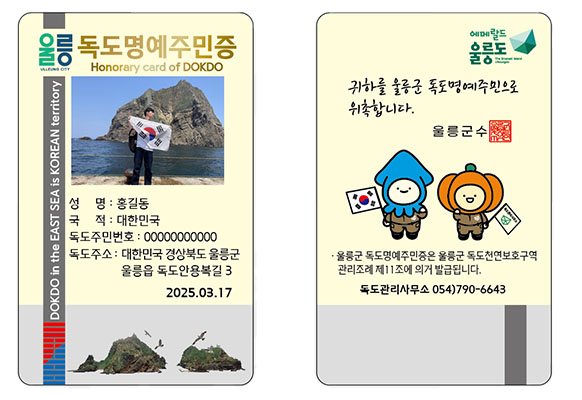 [전면예시]
울릉
독도명예주민증
Honorary card of DOKDO
DOKDO in the EAST SEA is KOREAN territory

성명 : 홍길동
국적 : 대한민국
독도주민번호 : 0000000000000
독도주소 : 대한민국 경상북도 울릉군 울릉읍 독도안용복길 3

2025.03.17

[후면예시]
에메랄드 울릉도
귀하를 울릉군 독도명예주민으로 위촉합니다.
울릉군수 (인장)

· 울릉군 독도명예주민증은 울릉군 독도천연보호구역 관리조례 제11조에 의거 발급됩니다.
독도관리사무소 054)790-6643